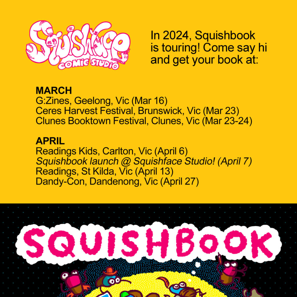 In 2024, Squishbook is touring! Come say hi and get your book at:
MARCH
G:Zines, Geelong, Vic (Mar 16)
Ceres Harvest Festival, Brunswick, Vic (Mar 23)
Clunes Booktown Festival, Clunes, Vic (Mar 23-24)
APRIL
Readings Kids, Carlton, Vic (April 6)
Squishbook launch @ Squishface Studio! (April 7)
Readings, St Kilda, Vic (April 13)
Dandy-Con, Dandenong, Vic (April 27)