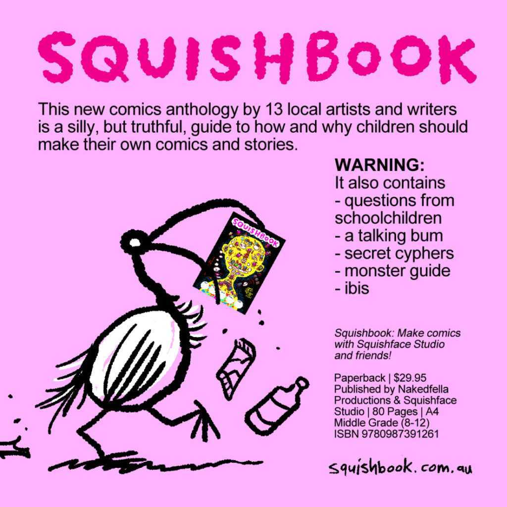 SQUISHBOOK
This new comics anthology by 13 local artists and writers is a silly, but truthful, guide to how and why children should make their own comics and stories.
WARNING:
It also contains
- questions from schoolchildren
- a talking bum
- secret cyphers
- monster guide
- ibis
squishbook.com.au